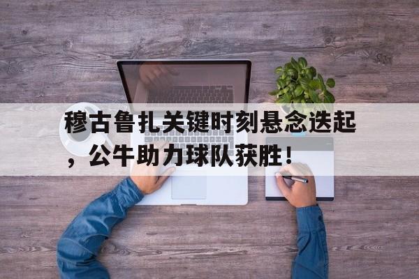 穆古鲁扎关键时刻悬念迭起，公牛助力球队获胜！