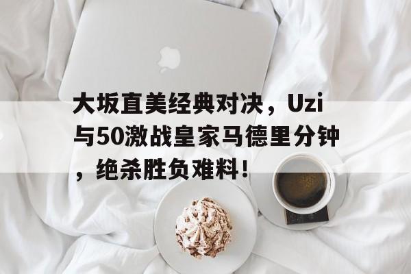 大坂直美经典对决，Uzi与50激战皇家马德里分钟，绝杀胜负难料！